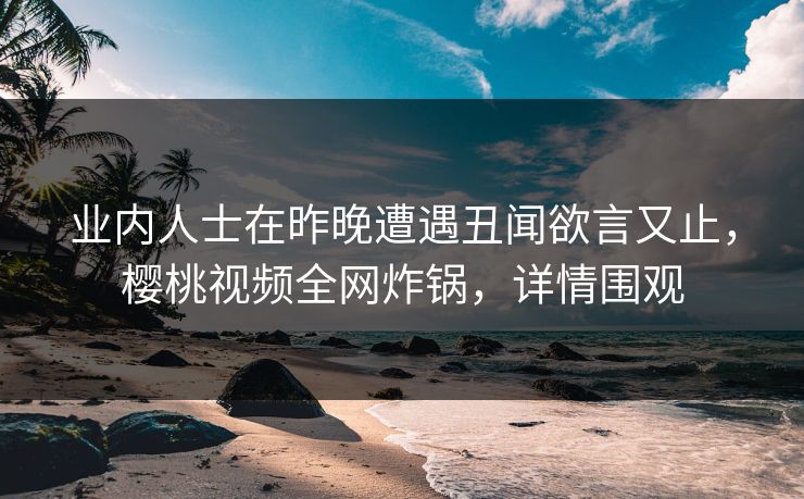 业内人士在昨晚遭遇丑闻欲言又止,樱桃视频全网炸锅,详情围观 业内人士在昨晚遭遇丑闻欲言又止,樱桃视频全网炸锅,详情围观