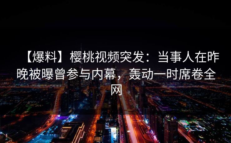 【爆料】樱桃视频突发：当事人在昨晚被曝曾参与内幕，轰动一时席卷全网
