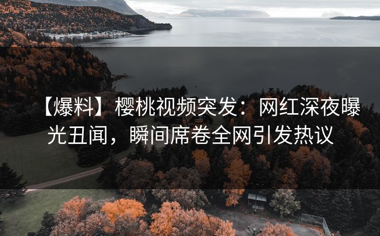 【爆料】樱桃视频突发：网红深夜曝光丑闻，瞬间席卷全网引发热议