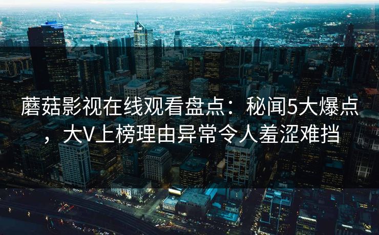蘑菇影视在线观看盘点：秘闻5大爆点，大V上榜理由异常令人羞涩难挡