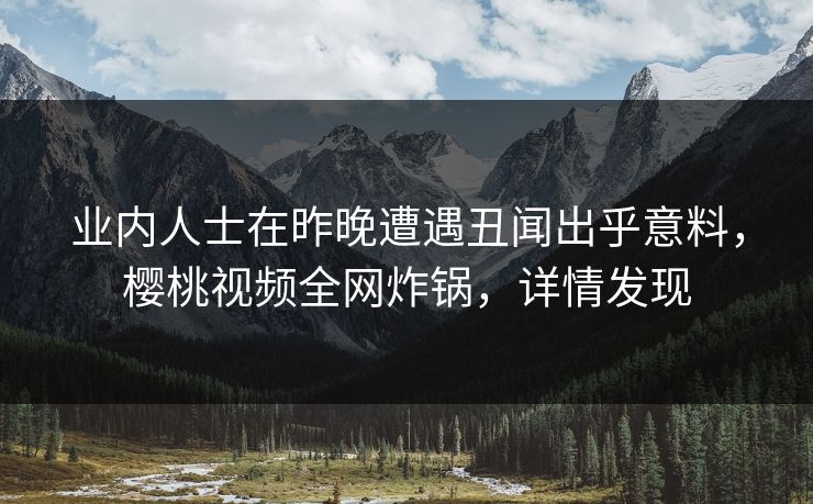 业内人士在昨晚遭遇丑闻出乎意料，樱桃视频全网炸锅，详情发现
