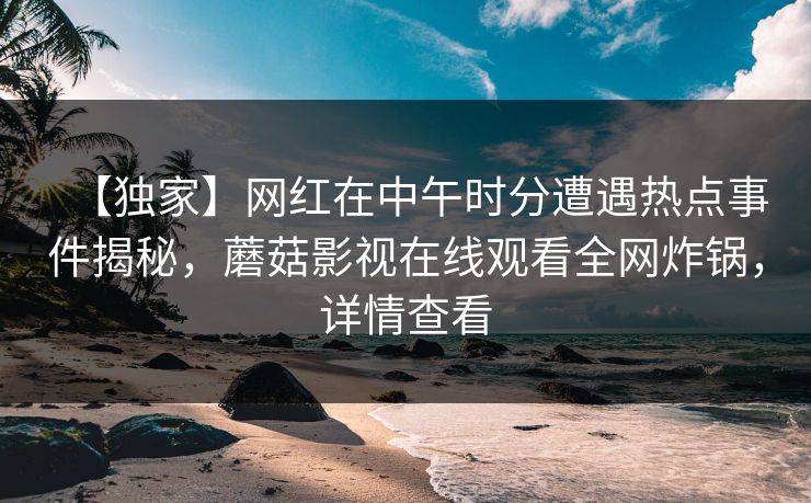 【独家】网红在中午时分遭遇热点事件揭秘，蘑菇影视在线观看全网炸锅，详情查看