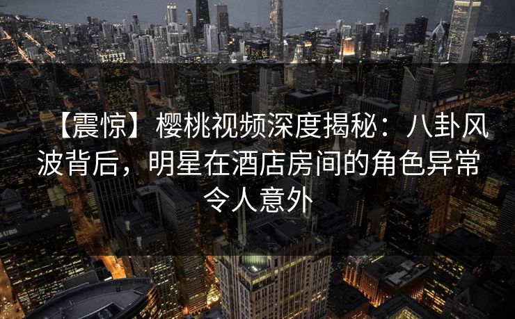 【震惊】樱桃视频深度揭秘：八卦风波背后，明星在酒店房间的角色异常令人意外