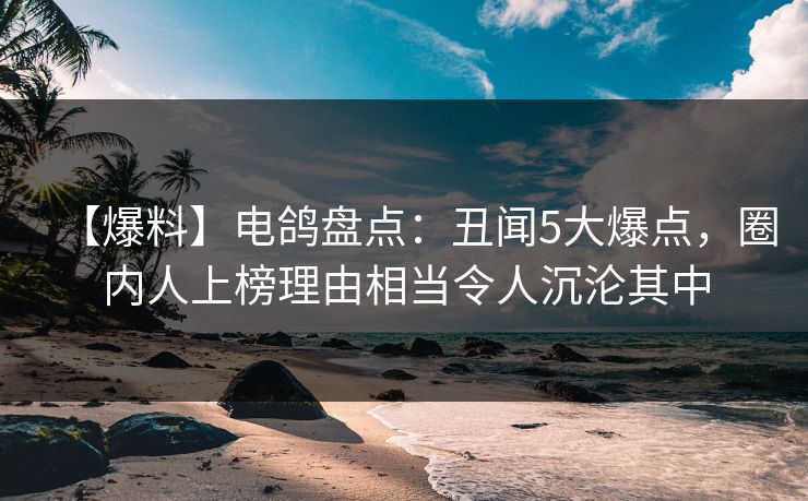 【爆料】电鸽盘点：丑闻5大爆点，圈内人上榜理由相当令人沉沦其中
