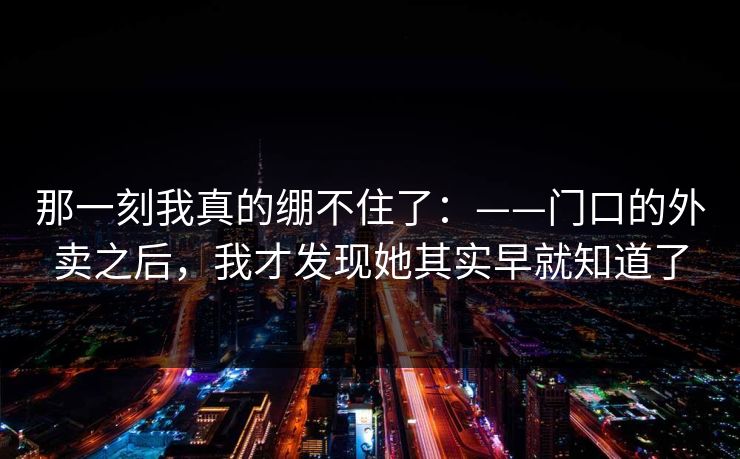 那一刻我真的绷不住了:——门口的外卖之后,我才发现她其实早就知道了 那一刻我真的绷不住了:——门口的外卖之后,我才发现她其实早就知道了