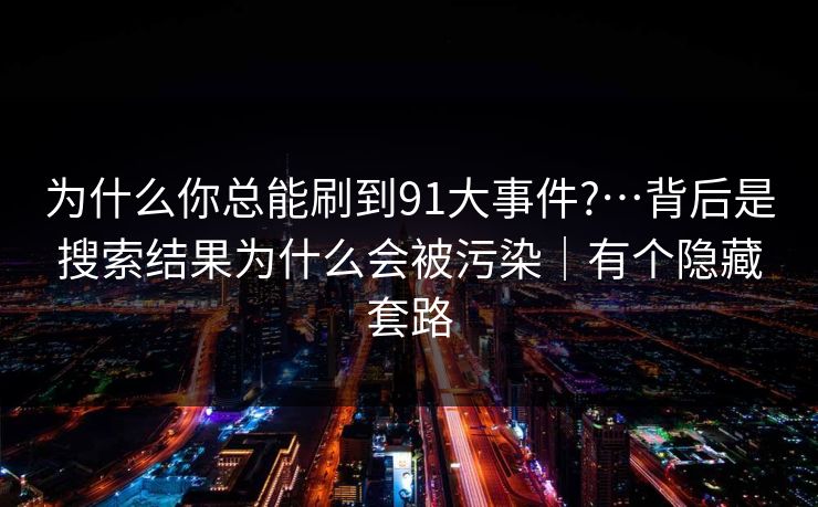 为什么你总能刷到91大事件?…背后是搜索结果为什么会被污染|有个隐藏套路 为什么你总能刷到91大事件?…背后是搜索结果为什么会被污染|有个隐藏套路