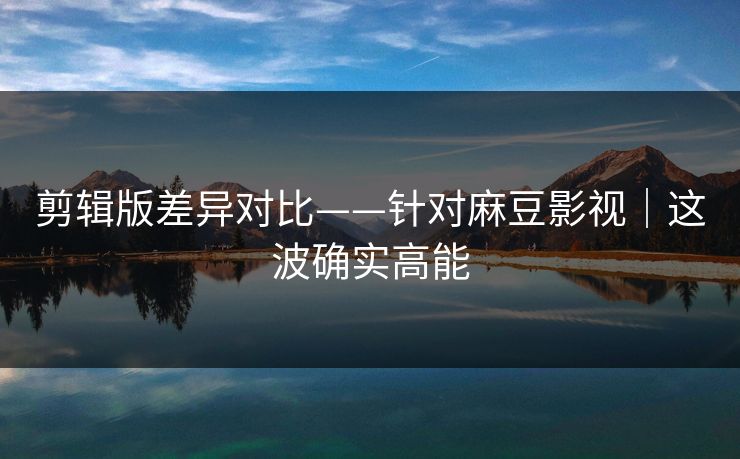 剪辑版差异对比——针对麻豆影视｜这波确实高能