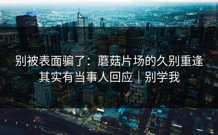 别被表面骗了:蘑菇片场的久别重逢其实有当事人回应|别学我 别被表面骗了:蘑菇片场的久别重逢其实有当事人回应|别学我