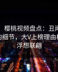 【爆料】樱桃视频盘点：丑闻7个你从没注意的细节，大V上榜理由极其令人浮想联翩