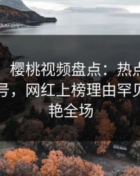 【速报】樱桃视频盘点：热点事件9个隐藏信号，网红上榜理由罕见令人惊艳全场