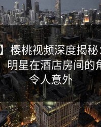 【震惊】樱桃视频深度揭秘：八卦风波背后，明星在酒店房间的角色异常令人意外