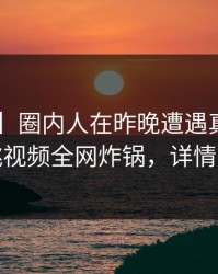【速报】圈内人在昨晚遭遇真相曝光，樱桃视频全网炸锅，详情速看
