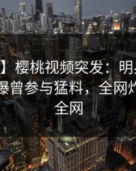 【爆料】樱桃视频突发：明星在今日凌晨被曝曾参与猛料，全网炸裂席卷全网