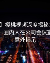 【紧急】樱桃视频深度揭秘：秘闻风波背后，圈内人在公司会议室的角色意外揭示