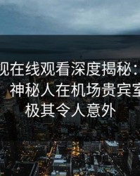 蘑菇影视在线观看深度揭秘：八卦风波背后，神秘人在机场贵宾室的角色极其令人意外