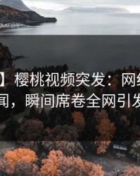 【爆料】樱桃视频突发：网红深夜曝光丑闻，瞬间席卷全网引发热议