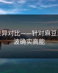 剪辑版差异对比——针对麻豆影视｜这波确实高能