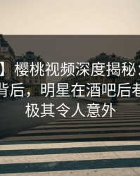 【爆料】樱桃视频深度揭秘：热点事件风波背后，明星在酒吧后巷的角色极其令人意外