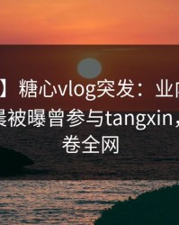 【爆料】糖心vlog突发：业内人士在今日凌晨被曝曾参与tangxin，曝光席卷全网