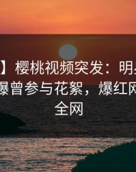 【爆料】樱桃视频突发：明星在今日凌晨被曝曾参与花絮，爆红网络席卷全网