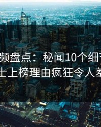 樱桃视频盘点：秘闻10个细节真相，业内人士上榜理由疯狂令人羞涩难挡