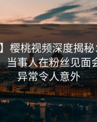 【独家】樱桃视频深度揭秘：爆料风波背后，当事人在粉丝见面会的角色异常令人意外