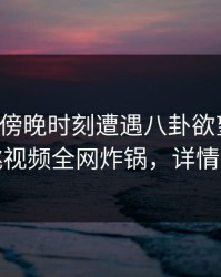 明星在傍晚时刻遭遇八卦欲望升腾，樱桃视频全网炸锅，详情速看