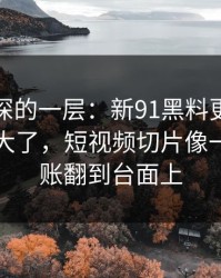 藏得最深的一层：新91黑料更新后争议一下大了，短视频切片像一把把旧账翻到台面上