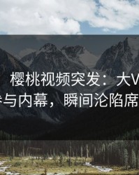 【爆料】樱桃视频突发：大V在昨晚被曝曾参与内幕，瞬间沦陷席卷全网