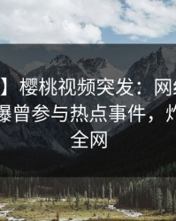 【爆料】樱桃视频突发：网红在今日凌晨被曝曾参与热点事件，炸裂席卷全网