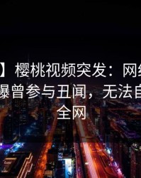 【爆料】樱桃视频突发：网红在中午时分被曝曾参与丑闻，无法自持席卷全网