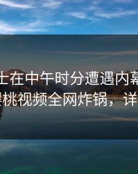业内人士在中午时分遭遇内幕刷屏不断，樱桃视频全网炸锅，详情揭秘