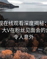 蘑菇影视在线观看深度揭秘：丑闻风波背后，大V在粉丝见面会的角色极其令人意外