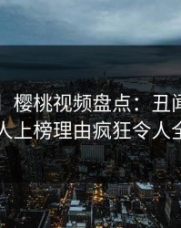 【紧急】樱桃视频盘点：丑闻3种类型，神秘人上榜理由疯狂令人全网炸裂