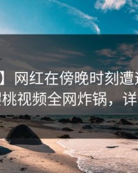 【独家】网红在傍晚时刻遭遇丑闻心跳，樱桃视频全网炸锅，详情深扒