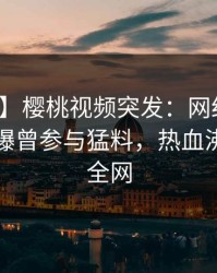 【爆料】樱桃视频突发：网红在傍晚时刻被曝曾参与猛料，热血沸腾席卷全网
