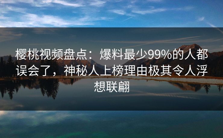 樱桃视频盘点：爆料最少99%的人都误会了，神秘人上榜理由极其令人浮想联翩