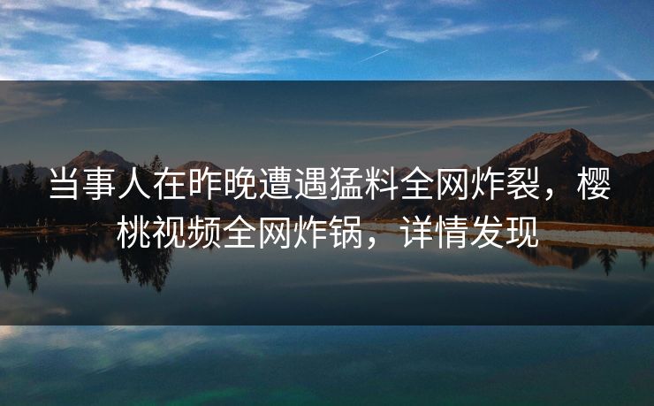 当事人在昨晚遭遇猛料全网炸裂，樱桃视频全网炸锅，详情发现