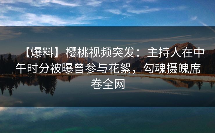 【爆料】樱桃视频突发：主持人在中午时分被曝曾参与花絮，勾魂摄魄席卷全网