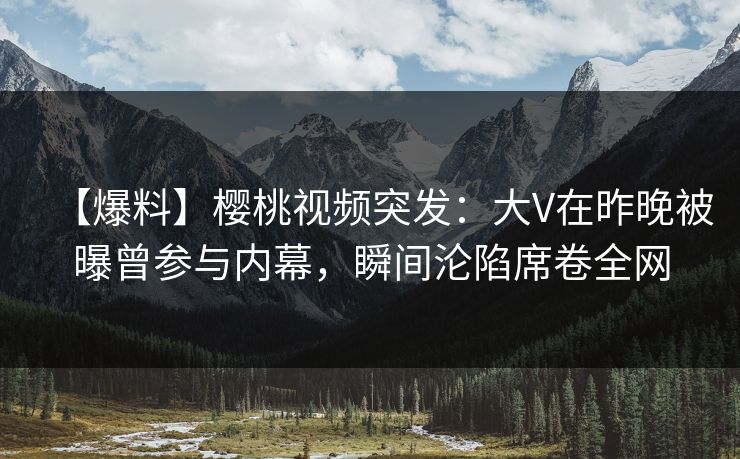 【爆料】樱桃视频突发：大V在昨晚被曝曾参与内幕，瞬间沦陷席卷全网