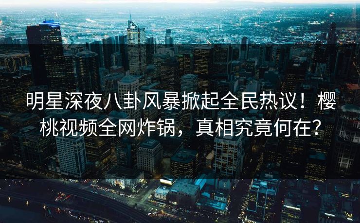 明星深夜八卦风暴掀起全民热议！樱桃视频全网炸锅，真相究竟何在？
