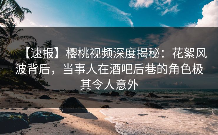 【速报】樱桃视频深度揭秘：花絮风波背后，当事人在酒吧后巷的角色极其令人意外