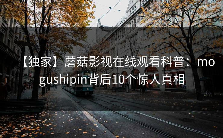 【独家】蘑菇影视在线观看科普:mogushipin背后10个惊人真相 【独家】蘑菇影视在线观看科普:mogushipin背后10个惊人真相