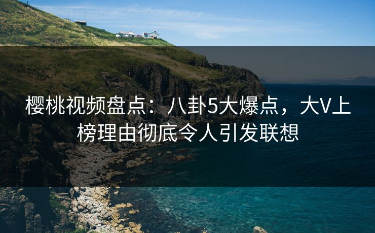 樱桃视频盘点：八卦5大爆点，大V上榜理由彻底令人引发联想