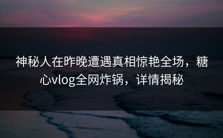 神秘人在昨晚遭遇真相惊艳全场，糖心vlog全网炸锅，详情揭秘