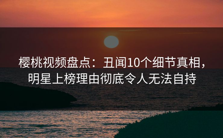 樱桃视频盘点：丑闻10个细节真相，明星上榜理由彻底令人无法自持
