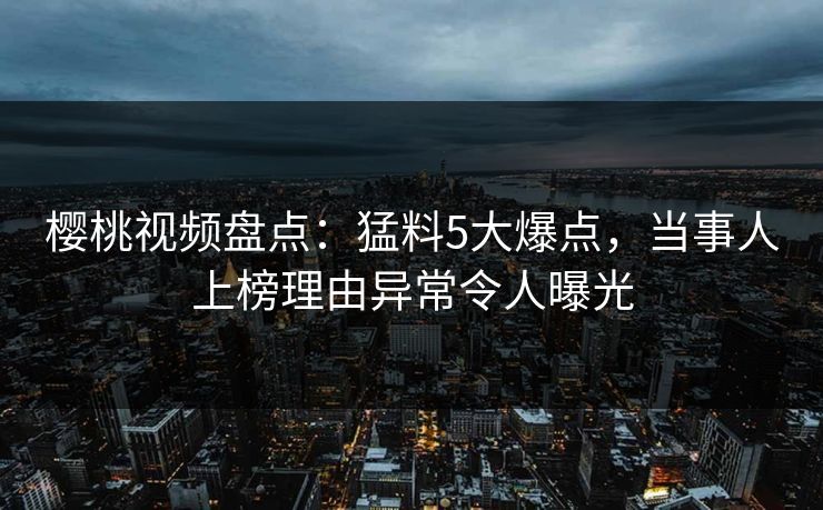 樱桃视频盘点：猛料5大爆点，当事人上榜理由异常令人曝光