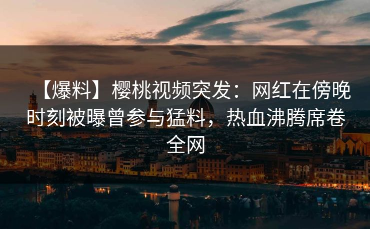 【爆料】樱桃视频突发：网红在傍晚时刻被曝曾参与猛料，热血沸腾席卷全网