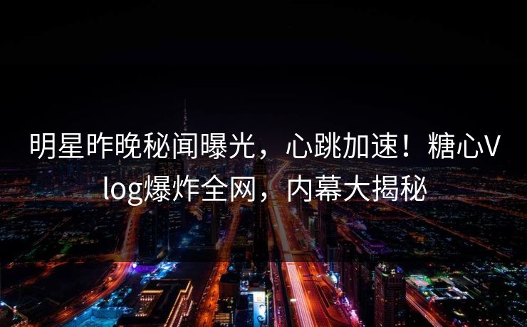 明星昨晚秘闻曝光，心跳加速！糖心Vlog爆炸全网，内幕大揭秘