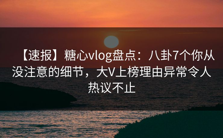 【速报】糖心vlog盘点：八卦7个你从没注意的细节，大V上榜理由异常令人热议不止
